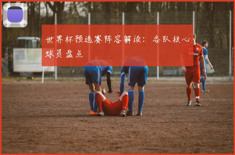 世界杯预选赛阵容解读：各队核心球员盘点
