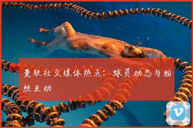 曼联社交媒体热点：球员动态与粉丝互动