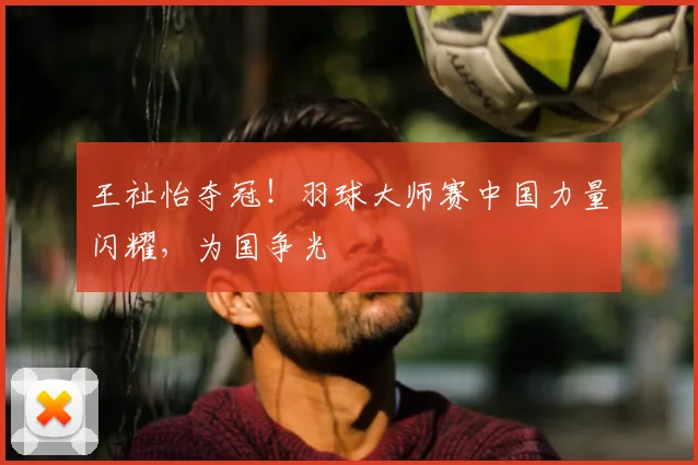 王祉怡夺冠！羽球大师赛中国力量闪耀，为国争光