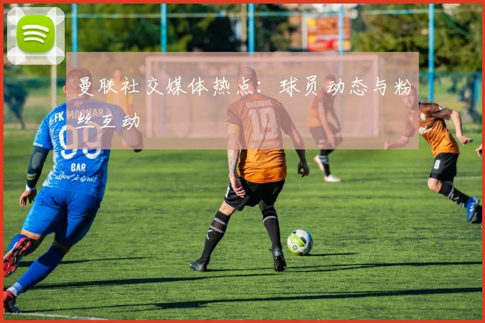 曼联社交媒体热点：球员动态与粉丝互动