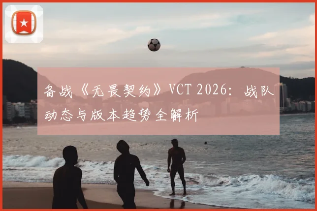 备战《无畏契约》VCT 2026：战队动态与版本趋势全解析