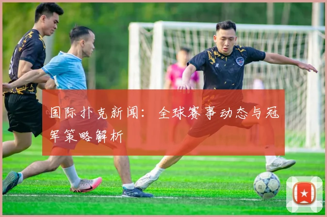 国际扑克新闻：全球赛事动态与冠军策略解析