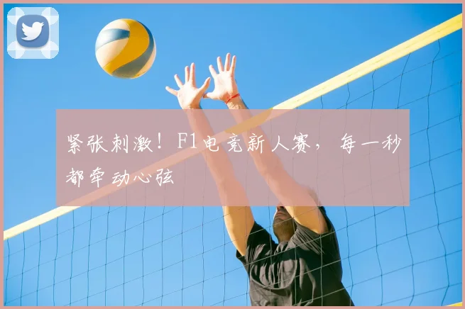 紧张刺激！F1电竞新人赛，每一秒都牵动心弦