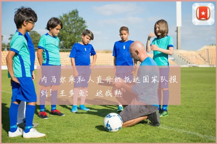 内马尔乘私人直升机抵达国家队报到!王多鱼:这我熟